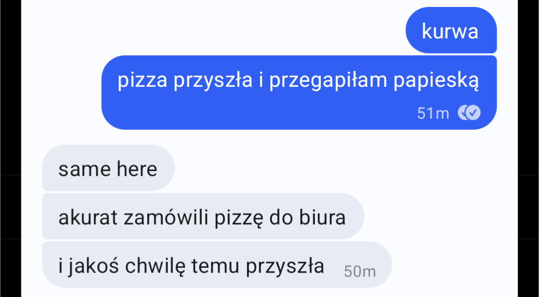 Wiadomości na Signalu:
- kurwa, pizza przyszła i przegapiłam papieską
- same here, akurat zamówili pizzę do biura i jakoś chwilę temu przyszła
